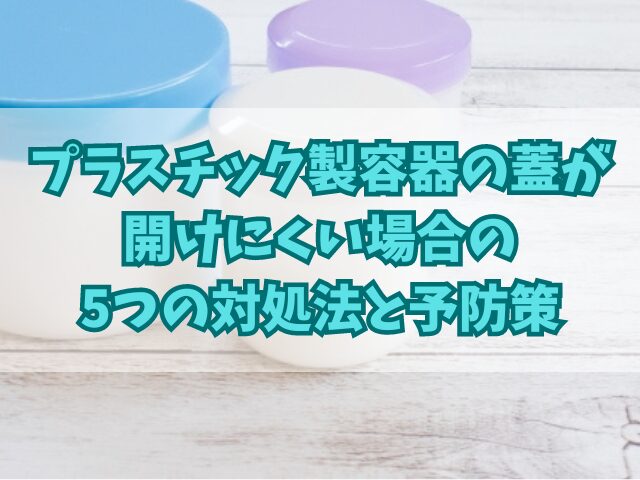 プラスチック製容器の蓋が開けにくい場合の5つの対処法と予防策
