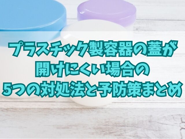 プラスチック製容器の蓋が開けにくい場合の5つの対処法と予防策