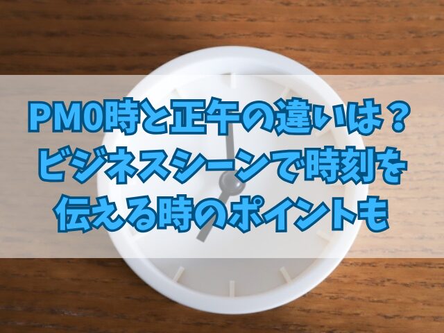 PM0時と正午の違いは？ビジネスシーンで時刻を伝える時のポイントも